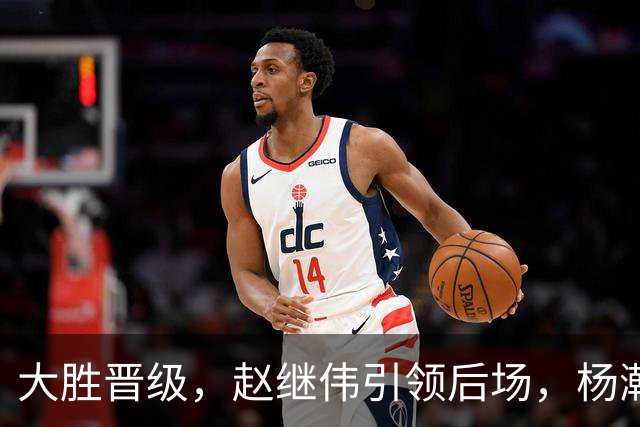 大胜晋级，赵继伟引领后场，杨瀚森替补表现抢眼，男篮迈向新阶段信心满满