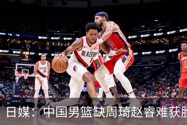 日媒：中国男篮缺周琦赵睿难获胜！日本球迷：输中国队23分！
