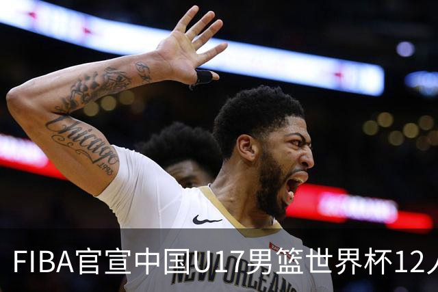 FIBA官宣中国U17男篮世界杯12人名单：四字新星张懿赵杰领衔